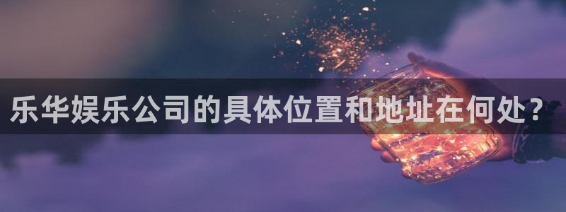 联合聚彩光电：乐华娱乐公司的具体位置和地址在何处？